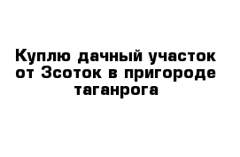 Куплю дачный участок от 3соток в пригороде таганрога